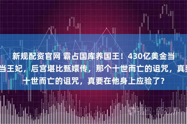 新规配资官网 霸占国库养国王！430亿美金当零花钱，脱衣舞女当王妃，后宫堪比甄嬛传，那个十世而亡的诅咒，真要在他身上应验了？