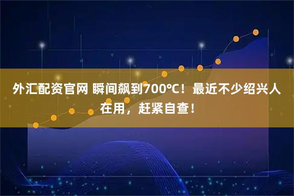 外汇配资官网 瞬间飙到700℃！最近不少绍兴人在用，赶紧自查！