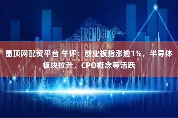 晶顶网配资平台 午评：创业板指涨逾1%，半导体板块拉升，CPO概念等活跃