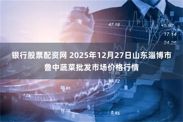 银行股票配资网 2025年12月27日山东淄博市鲁中蔬菜批发市场价格行情