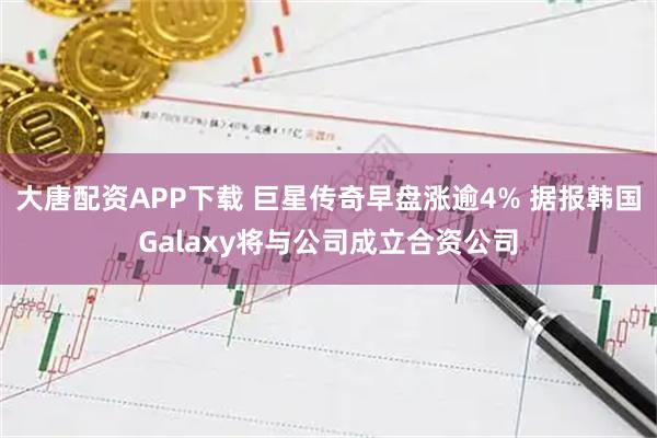 大唐配资APP下载 巨星传奇早盘涨逾4% 据报韩国Galaxy将与公司成立合资公司