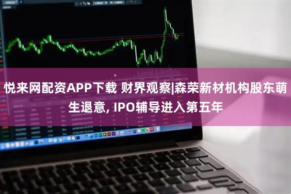悦来网配资APP下载 财界观察|森荣新材机构股东萌生退意, IPO辅导进入第五年