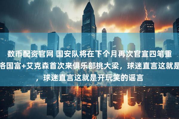 数币配资官网 国安队将在下个月再次官宣四笔重量级签约,新洛国富+艾克森首次来俱乐部挑大梁,球迷直言这就是开玩笑的谣言