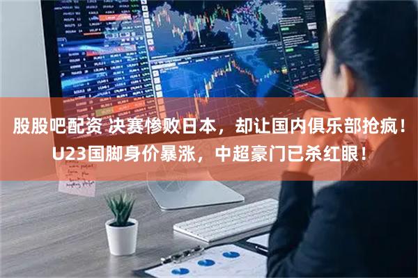 股股吧配资 决赛惨败日本,却让国内俱乐部抢疯!U23国脚身价暴涨,中超豪门已杀红眼!