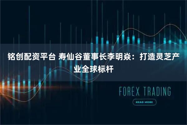 铭创配资平台 寿仙谷董事长李明焱：打造灵芝产业全球标杆