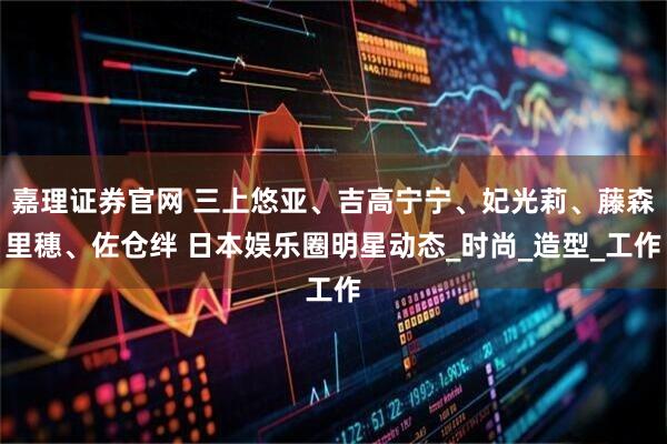 嘉理证券官网 三上悠亚、吉高宁宁、妃光莉、藤森里穗、佐仓绊 日本娱乐圈明星动态_时尚_造型_工作