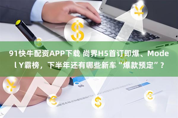 91快牛配资APP下载 尚界H5首订即爆、Model Y霸榜，下半年还有哪些新车“爆款预定”？