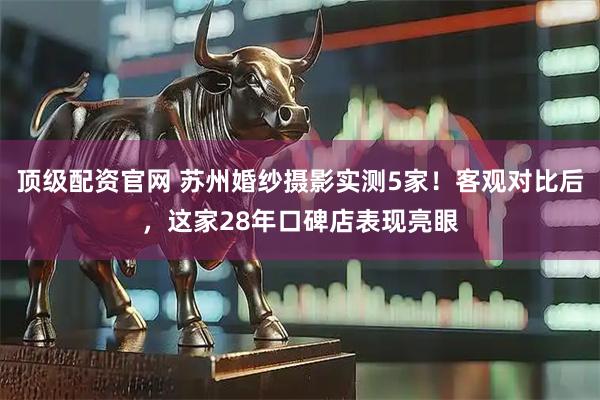 顶级配资官网 苏州婚纱摄影实测5家！客观对比后，这家28年口碑店表现亮眼