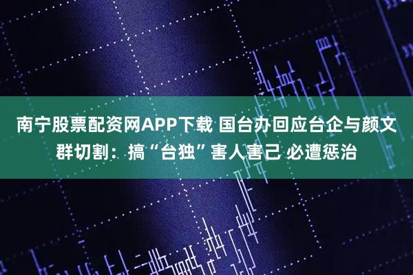 南宁股票配资网APP下载 国台办回应台企与颜文群切割:搞“台独”害人害己 必遭惩治